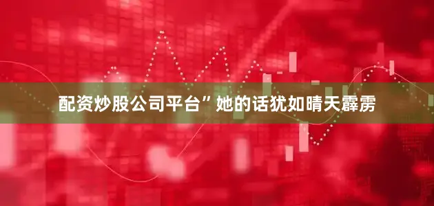 配资炒股公司平台”她的话犹如晴天霹雳