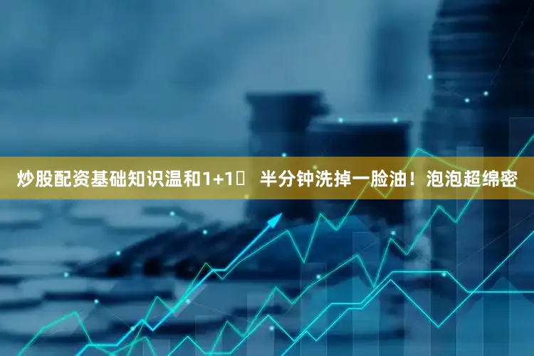 炒股配资基础知识温和1+1✅ 半分钟洗掉一脸油！泡泡超绵密