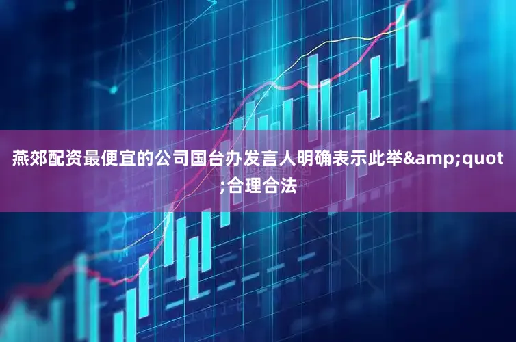 燕郊配资最便宜的公司国台办发言人明确表示此举&quot;合理合法