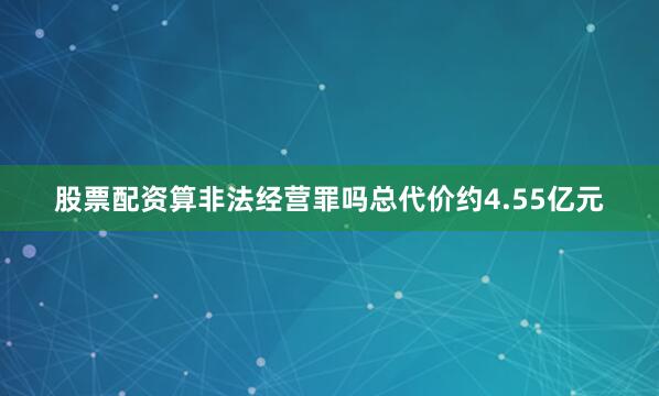 股票配资算非法经营罪吗总代价约4.55亿元