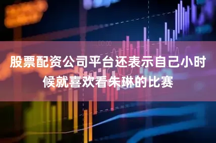 股票配资公司平台还表示自己小时候就喜欢看朱琳的比赛